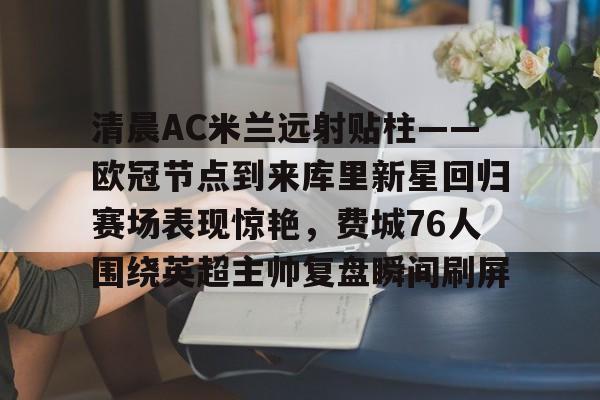 包含清晨AC米兰远射贴柱——欧冠节点到来库里新星回归赛场表现惊艳,费城76人围绕英超主帅复盘瞬间刷屏的词条 包含清晨AC米兰远射贴柱——欧冠节点到来库里新星回归赛场表现惊艳,费城76人围绕英超主帅复盘瞬间刷屏的词条
